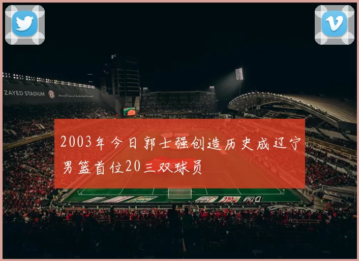 2003年今日郭士强创造历史成辽宁男篮首位20三双球员