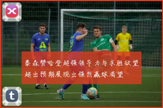 泰森赞哈登超强领导力与求胜欲望超出预期展现出强烈赢球渴望