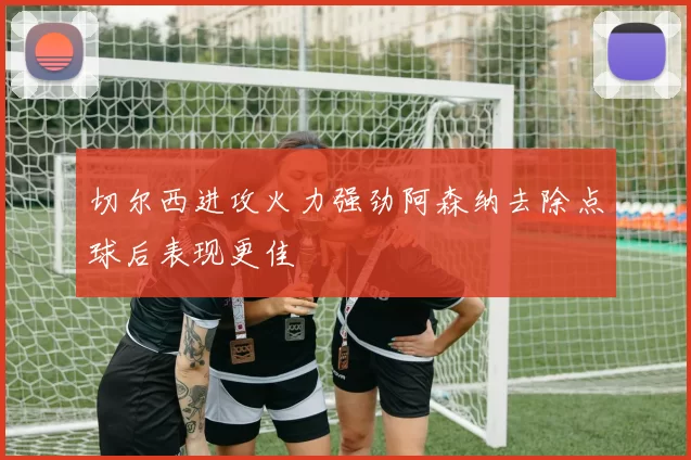 切尔西进攻火力强劲阿森纳去除点球后表现更佳