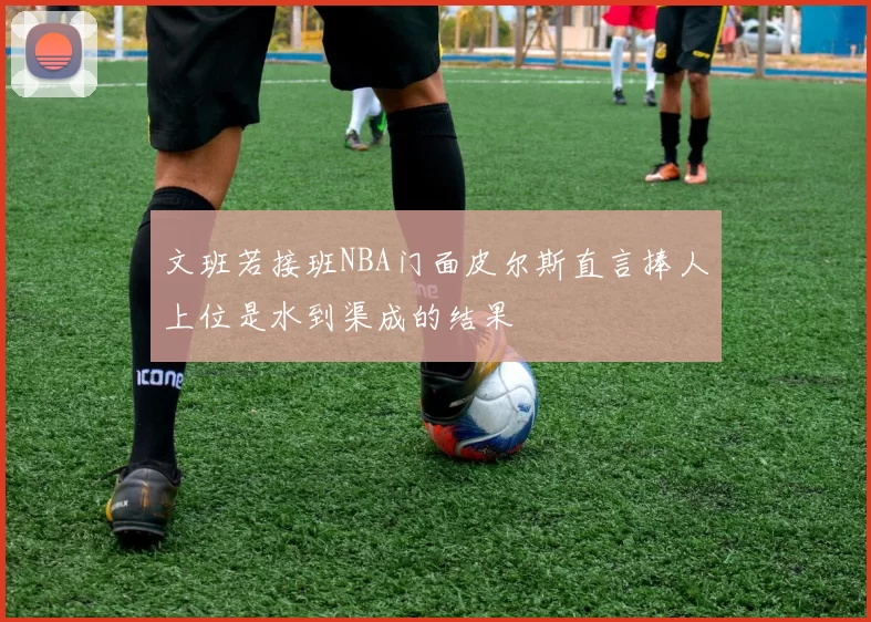文班若接班NBA门面皮尔斯直言捧人上位是水到渠成的结果